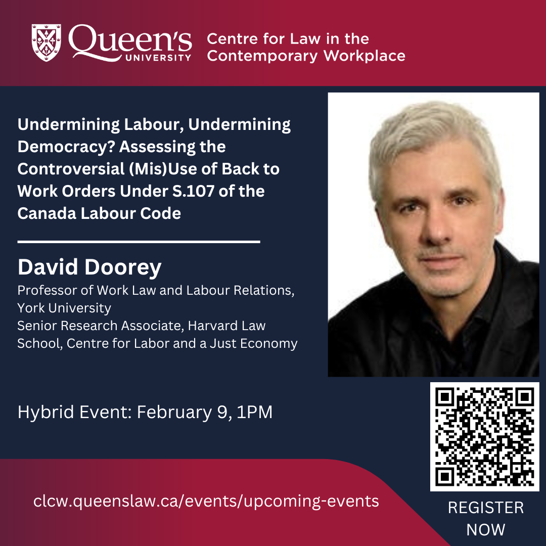 Queen's University Centre for Law in the Contemporary Workplace | Undermining Labour, Undermining Democracy? Assessing the Controversial (Mis)Use of Back to Work Orders Under S.107 of the Canada Labour Code | David Doorey Professor of Work Law and Labour Relations, York University Senior Research Associate, Harvard Law School, Centre for Labor and a Just Economy |  Hybrid Event: February 9, 1PM | clcw.queenslaw.ca/events/upcoming-events